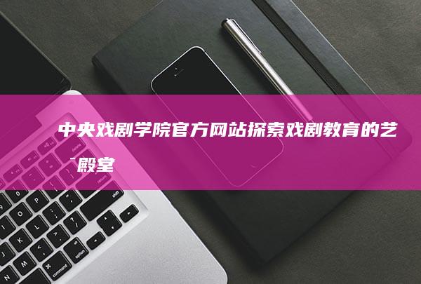 中央戏剧学院官方网站：探索戏剧教育的艺术殿堂